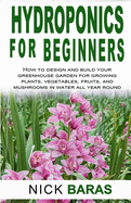 Hydroponics for Beginners: how to design and build your greenhouse garden for growing plants, vegetables, fruits, and mushrooms in water all year round.