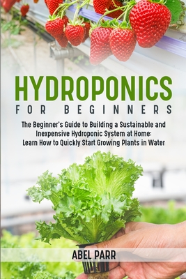 Hydroponics For Beginners: The Beginner's Guide to Building a Sustainable and Inexpensive Hydroponic System at Home: Learn How to Quickly Start Growing Plants in Water - Parr, Abel