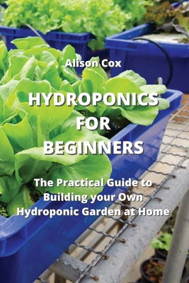Hydroponics for Beginners: The Practical Guide to Building your Own Hydroponic Garden at Home - Cox, Alison