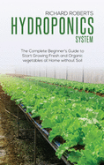 Hydroponics System: The Complete Beginner's Guide to Start Growing Fresh and Organic Vegetables at Home without Soil