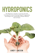 Hydroponics: The Beginner's Guide to Learning The DIY Techniques to Start Growing Organic Vegetables and Design Your Sustainable Garden Without Soil at Home.