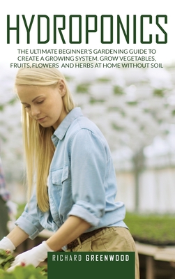 Hydroponics: The Ultimate Beginner's Gardening Guide to Create a Growing System. Grow Vegetables, Fruits, Flowers and Herbs at Home Without Soil - Greenwood, Richard