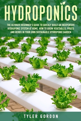 Hydroponics: The Ultimate Beginner's Guide to Quickly Build an Inexpensive Hydroponic System at Home. How to Grow Vegetables, Fruits and Herbs in Your Own Sustainable Hydroponic Garden - Gordon, Tyler