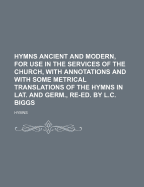 Hymns Ancient and Modern, for Use in the Services of the Church, with Annotations and with Some Metrical Translations of the Hymns in Lat. and Germ., Re-Ed. by L.C. Biggs