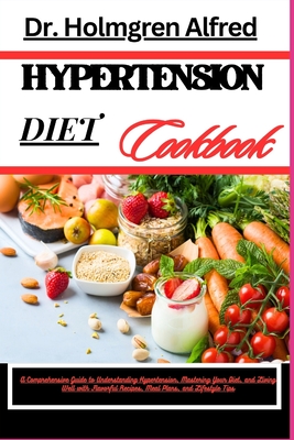 Hypertension Diet Cookbook: A Comprehensive Guide To Understanding Hypertension, Mastering Your Diet, And Living Well With Flavorful Recipes, Meal Plans, And Lifestyle Tips - Alfred, Holmgren, Dr.