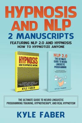 Hypnosis and NLP: 2 Manuscripts - Featuring NLP 2.0 and Hypnosis - How to Hypnotize Anyone: The Ultimate Guide to Neuro Linguistic Programming Training, Hypnotherapy, and Real Hypnotism - Faber, Kyle