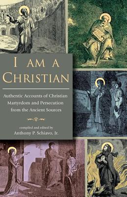 I Am A Christian: Authentic Accounts of Christian Martyrdom and Persecution from the Ancient Sources - Schiavo, Anthony P, Jr. (Editor)