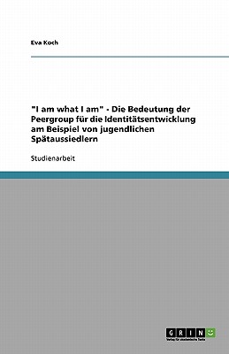 I Am What I Am - Die Bedeutung Der Peergroup Fur Die Identitatsentwicklung Am Beispiel Von Jugendlichen Spataussiedlern - Koch, Eva