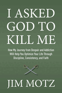 I Asked God to Kill Me: How My Journey from Despair and Addiction Will Help You Optimize Your Life through Discipline, Consistency, and Faith