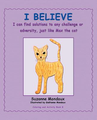 I Believe: I Can Find Solutions to Any Challenge or Adversity, Just Like Max, the Cat. - Mondoux, Suzanne