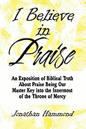 I Believe in Praise: An Exposition of Biblical Truth about Praise Being Our Master Key Into the Innermost of the Throne of Mercy