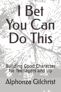 I Bet You Can Do This: Building Good Character for Teenagers and Up