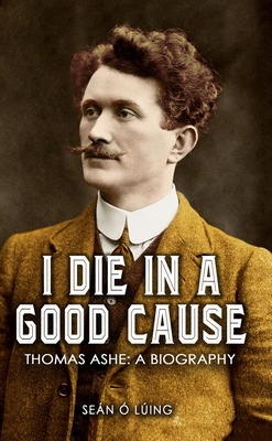 I Die in a Good Cause -: Thomas Ashe: A Biography - Luing, Sean O.