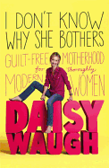 I Don't Know Why She Bothers: Guilt Free Motherhood for Thoroughly Modern Women