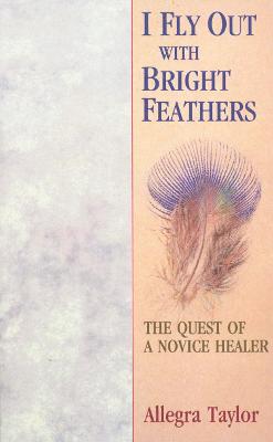 I Fly Out With Bright Feathers: The Quest of a Novice Healer - Taylor, Allegra