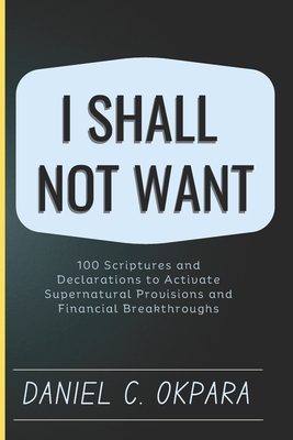I Shall Not Want: 100 Scriptures and Declarations to Activate Supernatural Provisions and Financial Breakthroughs - Okpara, Daniel C