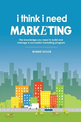 I Think I Need Marketing: The Knowledge You Need to Build and Manage a Successful Marketing Program - Taylor, Bonnie