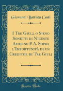 I Tre Giulj, O Sieno Sonetti Di Niceste Abideno P. A. Sopra L'Importunita Di Un Creditor Di Tre Giulj (Classic Reprint)