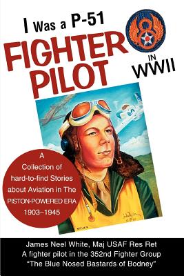 I Was A P-51 Fighter Pilot in WWII: A Collection of Hard-To-Find Stories about Aviation in the Piston-Powered Era 1903-1945 - White, James Neel