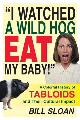 I Watched a Wild Hog Eat My Baby: A Colorful History of Tabloids and Their Cultural Impact - Sloan, Bill