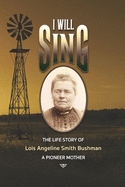 "I Will Sing": The Life Story of Lois Angeline Smith Bushman, A Pioneer Mother