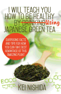 I Will Teach You How to Be Healthy by Using Japanese Green Tea!: Surprising Facts and Tips for How You Can Take Best Advantage of This Amazing Plant