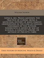 Iatrica, Seu, Praxis Medendi. the Practice of Curing, Being a Medicinal History of Many Famous Observations in the Cure of Diseases Performed by the Author: Whereunto Is Added by Way of Scholia, a Complete Theory, or Method of Precepts (1684) - Salmon, William