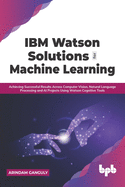 IBM Watson Solutions for Machine Learning: Achieving Successful Results Across Computer Vision, Natural Language Processing and AI Projects Using Watson Cognitive Tools