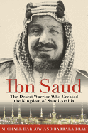 Ibn Saud: The Desert Warrior Who Created the Kingdom of Saudi Arabia