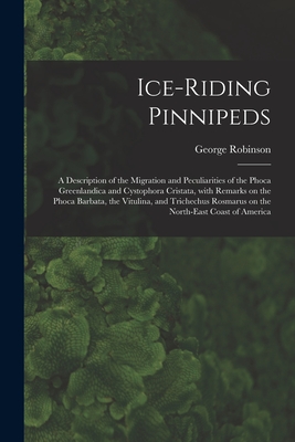 Ice-riding Pinnipeds [microform]: a Description of the Migration and Peculiarities of the Phoca Greenlandica and Cystophora Cristata, With Remarks on the Phoca Barbata, the Vitulina, and Trichechus Rosmarus on the North-east Coast of America - Robinson, George