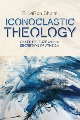 Iconoclastic Theology: Gilles Deleuze and the Secretion of Atheism - Shults, F. LeRon