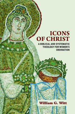 Icons of Christ: A Biblical and Systematic Theology for Women's Ordination - Witt, William G