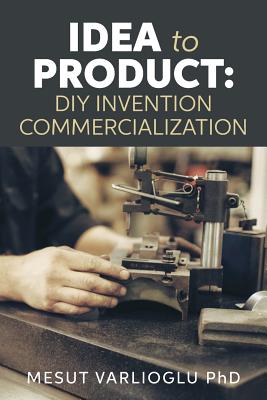 Idea to Product: DIY Invention Commercialization - Varlioglu Phd, Mesut