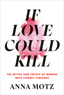 If Love Could Kill: The Myths and Truths of Women Who Commit Violence - Motz, Anna