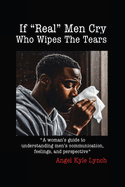 If "Real Men" Cry Who Wipes the Tears: A woman's guide to understanding men's communication, feelings, and perspective