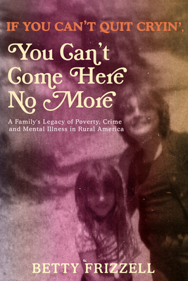 If You Can't Quit Cryin', You Can't Come Here No More: A Family's Legacy of Poverty, Crime and Mental Illness in Rural America - Frizzell, Betty