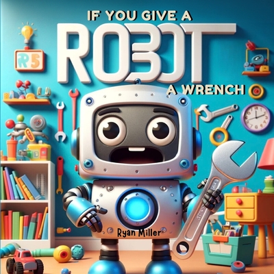 If You Give a Robot a Wrench: A Chain Reaction of Fun and Discovery - Exploring Technology and Teamwork - Miller, Ryan