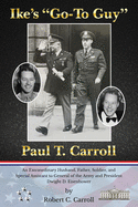 Ike's Go-To Guy, Paul T. Carroll: An Extraordinary Husband, Father, Soldier, and Special Assistant to General of the Army and President Dwight D. Eisenhower