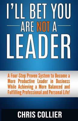 I'll Bet You Are Not a Leader: A Four-Step Proven System to Become a More Productive Leader in Business While Achieving a More Balanced and Fulfilling Professional and Personal Life! - Collier, Chris