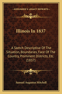 Illinois in 1837: A Sketch Descriptive of the Situation, Boundaries, Face of the Country, Prominent Districts, Prairies, Rivers, Minerals, Animals, Agricultural Productions, Public Lands, Plans of Internal Improvement, Manufacturers, &C., of the State of