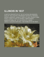 Illinois in 1837; A Sketch Descriptive of the Situation, Boundaries, Face of the Country, Prominent Districts, Prairies, Rivers, Minerals, Animals, Agricultural Productions, Public Lands, Plans of Internal Improvement, Manufactures, &C., of the State of I