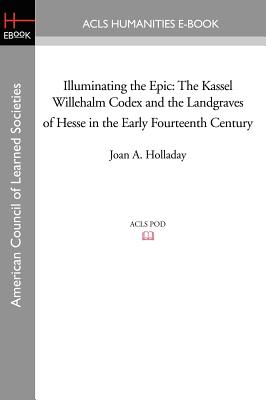 Illuminating the Epic: The Kassel Willehalm Codex and the Landgraves of Hesse in the Early Fourteenth Century - Holladay, Joan a