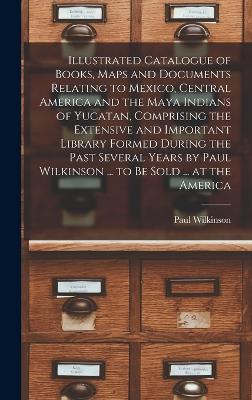 Illustrated Catalogue of Books, Maps and Documents Relating to Mexico, Central America and the Maya Indians of Yucatan, Comprising the Extensive and Important Library Formed During the Past Several Years by Paul Wilkinson ... to be Sold ... at the America - Wilkinson, Paul