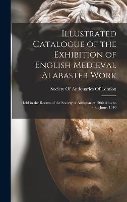 Illustrated Catalogue of the Exhibition of English Medieval Alabaster Work: Held in the Rooms of the Society of Antiquaries, 26th May to 30th June, 1910 - Society of Antiquaries of London (Creator)