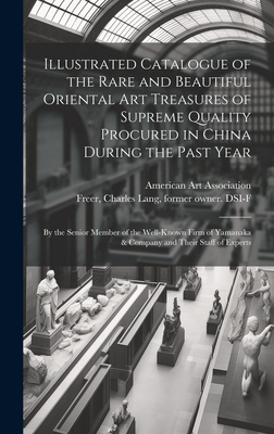 Illustrated Catalogue of the Rare and Beautiful Oriental Art Treasures of Supreme Quality Procured in China During the Past Year: by the Senior Member of the Well-known Firm of Yamanaka & Company and Their Staff of Experts - American Art Association (Creator), and Freer, Charles Lang 1854-1919 (Creator)