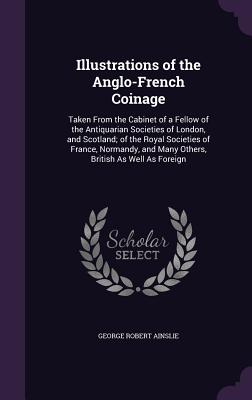 Illustrations of the Anglo-French Coinage: Taken From the Cabinet of a Fellow of the Antiquarian Societies of London, and Scotland; of the Royal Societies of France, Normandy, and Many Others, British As Well As Foreign - Ainslie, George Robert