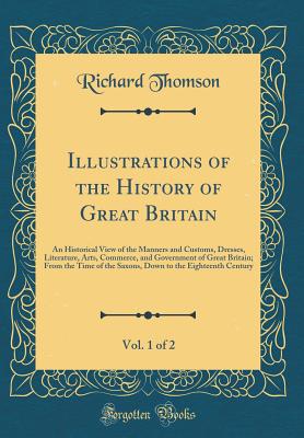 Illustrations of the History of Great Britain, Vol. 1 of 2: An Historical View of the Manners and Customs, Dresses, Literature, Arts, Commerce, and Government of Great Britain; From the Time of the Saxons, Down to the Eighteenth Century (Classic Reprint) - Thomson, Richard