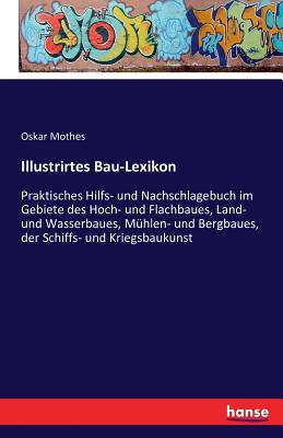 Illustrirtes Bau-Lexikon: Praktisches Hilfs- und Nachschlagebuch im Gebiete des Hoch- und Flachbaues, Land- und Wasserbaues, M?hlen- und Bergbaues, der Schiffs- und Kriegsbaukunst - Mothes, Oskar