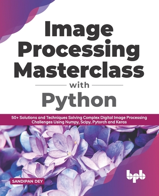 Image Processing Masterclass with Python: 50+ Solutions and Techniques Solving Complex Digital Image Processing Challenges Using Numpy, Scipy, Pytorch and Keras - Dey, Sandipan