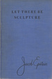 Let There Be Sculpture, the Autobiography of Jacob Epstein